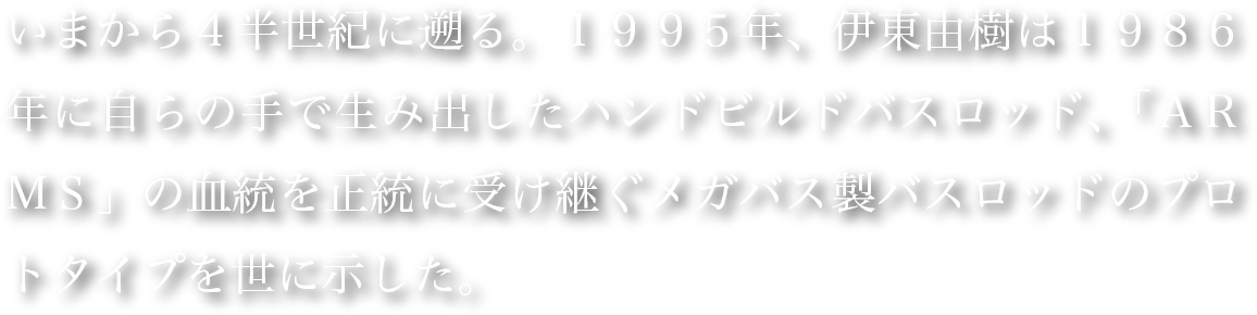 いまから４半世紀に遡る。１９９５年、伊東由樹は１９８６年に自らの手で生み出したハンドビルドバスロッド、「ＡＲＭＳ」の血統を正統に受け継ぐメガバス製バスロッドのプロトタイプを世に示した。